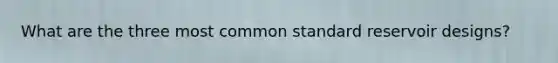 What are the three most common standard reservoir designs?