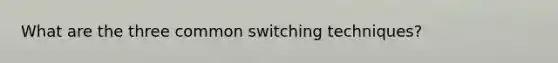 What are the three common switching techniques?