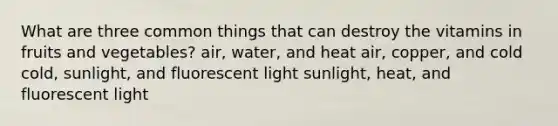 What are three common things that can destroy the vitamins in fruits and vegetables? air, water, and heat air, copper, and cold cold, sunlight, and fluorescent light sunlight, heat, and fluorescent light