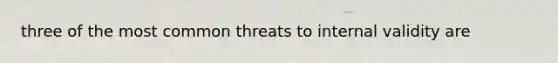 three of the most common threats to internal validity are