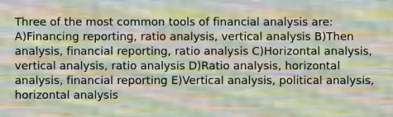 Three of the most common tools of financial analysis are: A)Financing reporting, ratio analysis, vertical analysis B)Then analysis, financial reporting, ratio analysis C)Horizontal analysis, vertical analysis, ratio analysis D)Ratio analysis, horizontal analysis, financial reporting E)Vertical analysis, political analysis, horizontal analysis