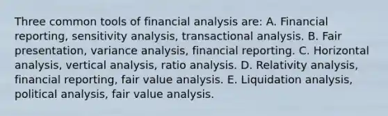 Three common tools of financial analysis are: A. Financial reporting, sensitivity analysis, transactional analysis. B. Fair presentation, variance analysis, financial reporting. C. Horizontal analysis, vertical analysis, ratio analysis. D. Relativity analysis, financial reporting, fair value analysis. E. Liquidation analysis, political analysis, fair value analysis.