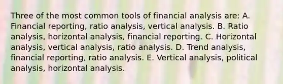 Three of the most common tools of financial analysis are: A. Financial reporting, ratio analysis, vertical analysis. B. Ratio analysis, horizontal analysis, financial reporting. C. Horizontal analysis, vertical analysis, ratio analysis. D. Trend analysis, financial reporting, ratio analysis. E. Vertical analysis, political analysis, horizontal analysis.