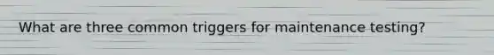 What are three common triggers for maintenance testing?