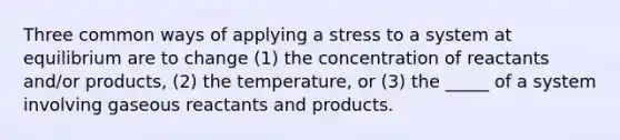 Three common ways of applying a stress to a system at equilibrium are to change (1) the concentration of reactants and/or products, (2) the temperature, or (3) the _____ of a system involving gaseous reactants and products.