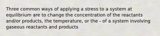 Three common ways of applying a stress to a system at equilibrium are to change the concentration of the reactants and/or products, the temperature, or the - of a system involving gaseous reactants and products