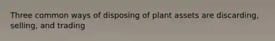 Three common ways of disposing of plant assets are discarding, selling, and trading