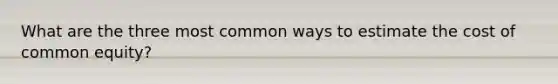 What are the three most common ways to estimate the cost of common equity?