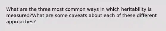 What are the three most common ways in which heritability is measured?What are some caveats about each of these different approaches?