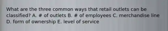 What are the three common ways that retail outlets can be classified? A. # of outlets B. # of employees C. merchandise line D. form of ownership E. level of service