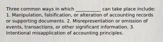 Three common ways in which ___________ can take place include: 1. Manipulation, falsification, or alteration of accounting records or supporting documents. 2. Misrepresentation or omission of events, transactions, or other significant information. 3. Intentional misapplication of accounting principles.