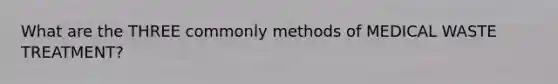 What are the THREE commonly methods of MEDICAL WASTE TREATMENT?