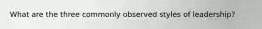 What are the three commonly observed styles of leadership?