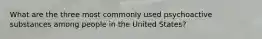 What are the three most commonly used psychoactive substances among people in the United States?