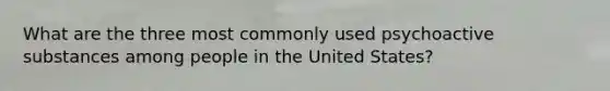 What are the three most commonly used psychoactive substances among people in the United States?