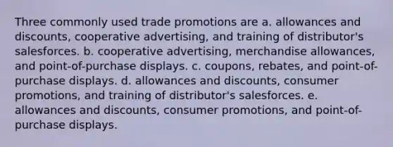 Three commonly used trade promotions are a. allowances and discounts, cooperative advertising, and training of distributor's salesforces. b. cooperative advertising, merchandise allowances, and point-of-purchase displays. c. coupons, rebates, and point-of-purchase displays. d. allowances and discounts, consumer promotions, and training of distributor's salesforces. e. allowances and discounts, consumer promotions, and point-of-purchase displays.