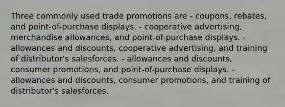 Three commonly used trade promotions are - coupons, rebates, and point-of-purchase displays. - cooperative advertising, merchandise allowances, and point-of-purchase displays. - allowances and discounts, cooperative advertising, and training of distributor's salesforces. - allowances and discounts, consumer promotions, and point-of-purchase displays. - allowances and discounts, consumer promotions, and training of distributor's salesforces.