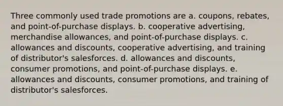 Three commonly used trade promotions are a. coupons, rebates, and point-of-purchase displays. b. cooperative advertising, merchandise allowances, and point-of-purchase displays. c. allowances and discounts, cooperative advertising, and training of distributor's salesforces. d. allowances and discounts, consumer promotions, and point-of-purchase displays. e. allowances and discounts, consumer promotions, and training of distributor's salesforces.