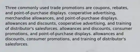 Three commonly used trade promotions are coupons, rebates, and point-of-purchase displays. cooperative advertising, merchandise allowances, and point-of-purchase displays. allowances and discounts, cooperative advertising, and training of distributor's salesforces. allowances and discounts, consumer promotions, and point-of-purchase displays. allowances and discounts, consumer promotions, and training of distributor's salesforces.