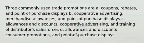 Three commonly used trade promotions are a. coupons, rebates, and point-of-purchase displays b. cooperative advertising, merchandise allowances, and point-of-purchase displays c. allowances and discounts, cooperative advertising, and training of distributor's salesforces d. allowances and discounts, consumer promotions, and point-of-purchase displays