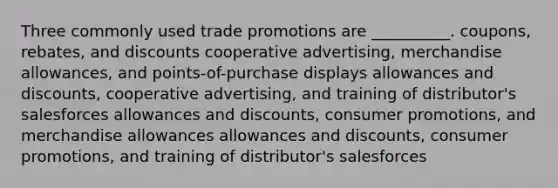 Three commonly used trade promotions are __________. coupons, rebates, and discounts cooperative advertising, merchandise allowances, and points-of-purchase displays allowances and discounts, cooperative advertising, and training of distributor's salesforces allowances and discounts, consumer promotions, and merchandise allowances allowances and discounts, consumer promotions, and training of distributor's salesforces