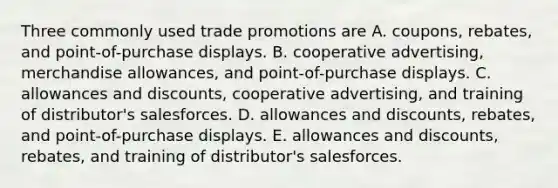 Three commonly used trade promotions are A. coupons, rebates, and point-of-purchase displays. B. cooperative advertising, merchandise allowances, and point-of-purchase displays. C. allowances and discounts, cooperative advertising, and training of distributor's salesforces. D. allowances and discounts, rebates, and point-of-purchase displays. E. allowances and discounts, rebates, and training of distributor's salesforces.