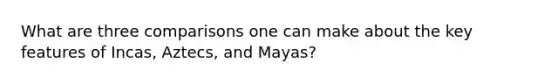 What are three comparisons one can make about the key features of Incas, Aztecs, and Mayas?