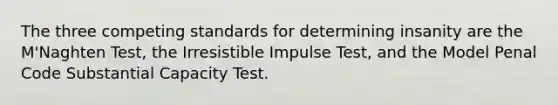 The three competing standards for determining insanity are the M'Naghten Test, the Irresistible Impulse Test, and the Model Penal Code Substantial Capacity Test.