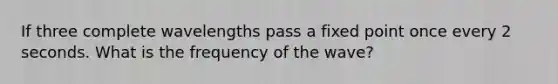 If three complete wavelengths pass a fixed point once every 2 seconds. What is the frequency of the wave?