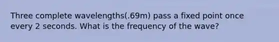 Three complete wavelengths(.69m) pass a fixed point once every 2 seconds. What is the frequency of the wave?