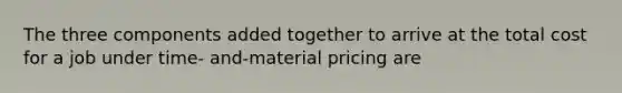 The three components added together to arrive at the total cost for a job under time- and-material pricing are