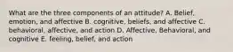 What are the three components of an attitude? A. Belief, emotion, and affective B. cognitive, beliefs, and affective C. behavioral, affective, and action D. Affective, Behavioral, and cognitive E. feeling, belief, and action