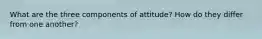 What are the three components of attitude? How do they differ from one another?