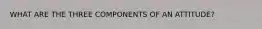 WHAT ARE THE THREE COMPONENTS OF AN ATTITUDE?