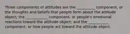 Three components of attitudes are the __________ component, or the thoughts and beliefs that people form about the attitude object; the ____________ component, or people's emotional reactions toward the attitude object; and the ___________ component, or how people act toward the attitude object.