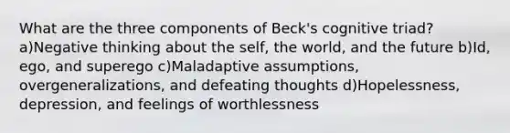 What are the three components of Beck's cognitive triad? a)Negative thinking about the self, the world, and the future b)Id, ego, and superego c)Maladaptive assumptions, overgeneralizations, and defeating thoughts d)Hopelessness, depression, and feelings of worthlessness