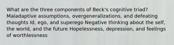 What are the three components of Beck's cognitive triad? Maladaptive assumptions, overgeneralizations, and defeating thoughts Id, ego, and superego Negative thinking about the self, the world, and the future Hopelessness, depression, and feelings of worthlessness