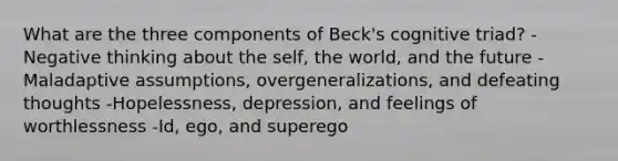 What are the three components of Beck's cognitive triad? -Negative thinking about the self, the world, and the future -Maladaptive assumptions, overgeneralizations, and defeating thoughts -Hopelessness, depression, and feelings of worthlessness -Id, ego, and superego