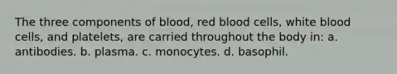 The three components of blood, red blood cells, white blood cells, and platelets, are carried throughout the body in: a. antibodies. b. plasma. c. monocytes. d. basophil.