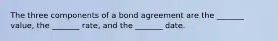 The three components of a bond agreement are the _______ value, the _______ rate, and the _______ date.