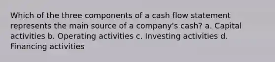 Which of the three components of a cash flow statement represents the main source of a company's cash? a. Capital activities b. Operating activities c. Investing activities d. Financing activities