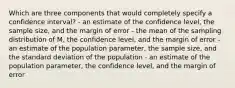 Which are three components that would completely specify a confidence interval? - an estimate of the confidence level, the sample size, and the margin of error - the mean of the sampling distribution of M, the confidence level, and the margin of error - an estimate of the population parameter, the sample size, and the standard deviation of the population - an estimate of the population parameter, the confidence level, and the margin of error