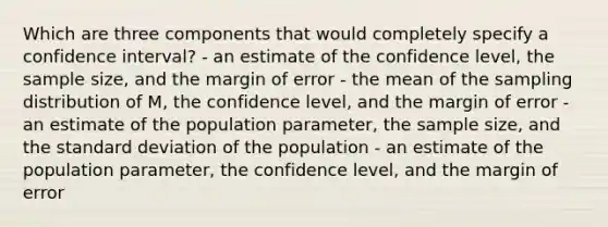 Which are three components that would completely specify a confidence interval? - an estimate of the confidence level, the sample size, and the margin of error - the mean of the sampling distribution of M, the confidence level, and the margin of error - an estimate of the population parameter, the sample size, and the standard deviation of the population - an estimate of the population parameter, the confidence level, and the margin of error