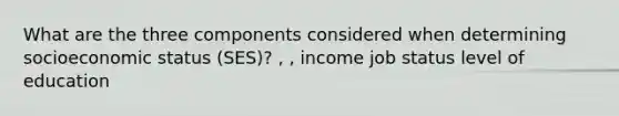 What are the three components considered when determining socioeconomic status (SES)? , , income job status level of education