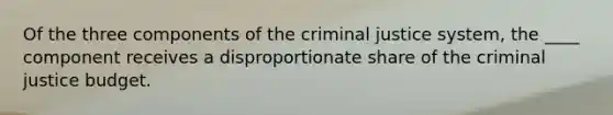 Of the three components of the criminal justice system, the ____ component receives a disproportionate share of the criminal justice budget.