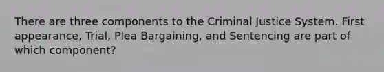 There are three components to the Criminal Justice System. First appearance, Trial, Plea Bargaining, and Sentencing are part of which component?