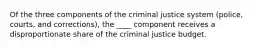 Of the three components of the criminal justice system (police, courts, and corrections), the ____ component receives a disproportionate share of the criminal justice budget.