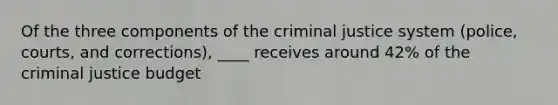 Of the three components of the criminal justice system (police, courts, and corrections), ____ receives around 42% of the criminal justice budget