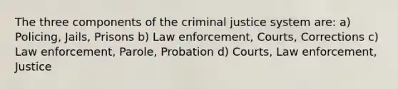 The three components of the criminal justice system are: a) Policing, Jails, Prisons b) Law enforcement, Courts, Corrections c) Law enforcement, Parole, Probation d) Courts, Law enforcement, Justice