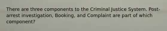 There are three components to the Criminal Justice System. Post-arrest investigation, Booking, and Complaint are part of which component?